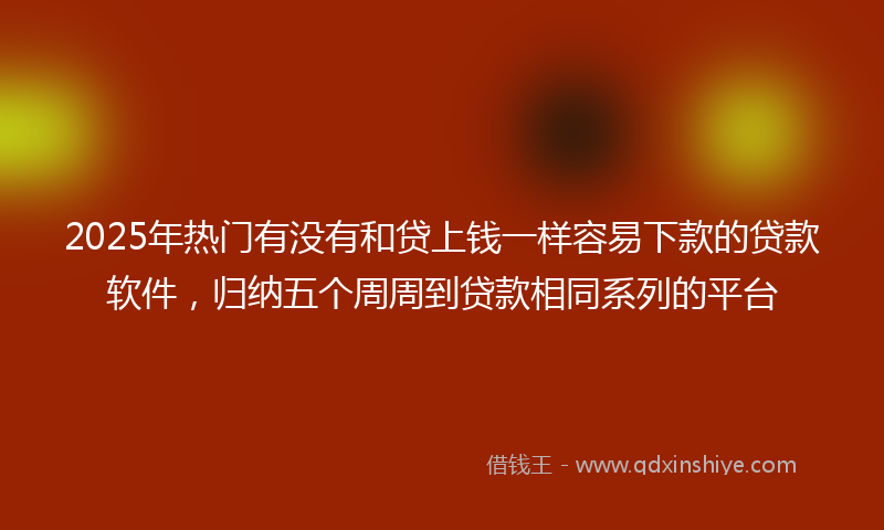 2025年热门有没有和贷上钱一样容易下款的贷款软件，归纳五个周周到贷款相同系列的平台