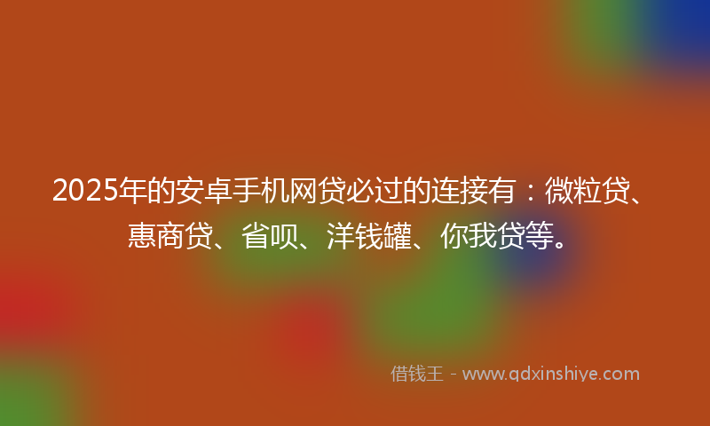 2025年的安卓手机网贷必过的连接有：微粒贷、惠商贷、省呗、洋钱罐、你我贷等。