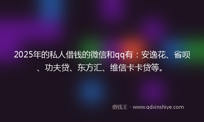 2025年的私人借钱的微信和qq有：安逸花、省呗、功夫贷、东方汇、维信卡卡贷等。