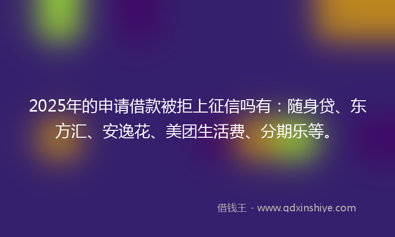 2025年的申请借款被拒上征信吗有：随身贷、东方汇、安逸花、美团生活费、分期乐等。