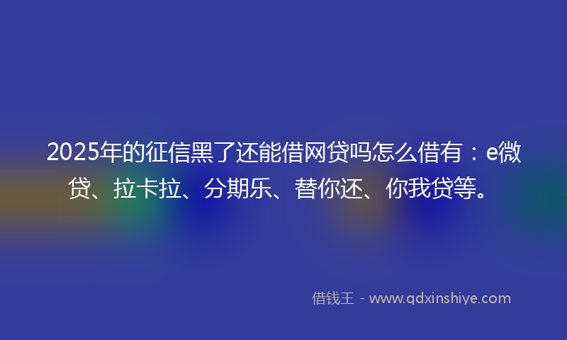 2025年的征信黑了还能借网贷吗怎么借有：e微贷、拉卡拉、分期乐、替你还、你我贷等。