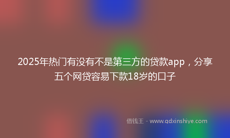 2025年热门有没有不是第三方的贷款app，分享五个网贷容易下款18岁的口子