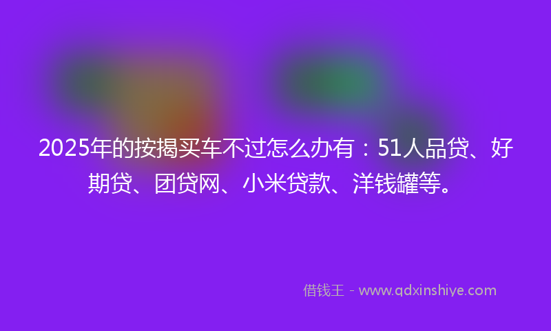 2025年的按揭买车不过怎么办有：51人品贷、好期贷、团贷网、小米贷款、洋钱罐等。