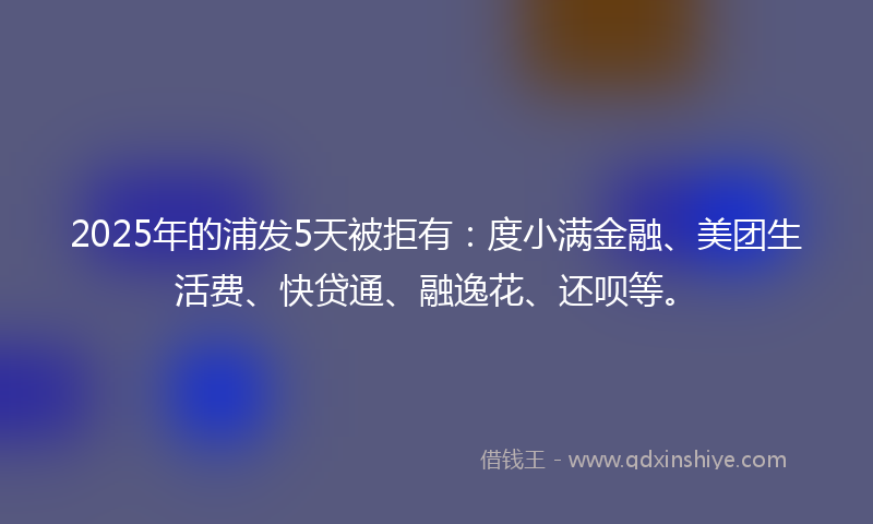 2025年的浦发5天被拒有：度小满金融、美团生活费、快贷通、融逸花、还呗等。