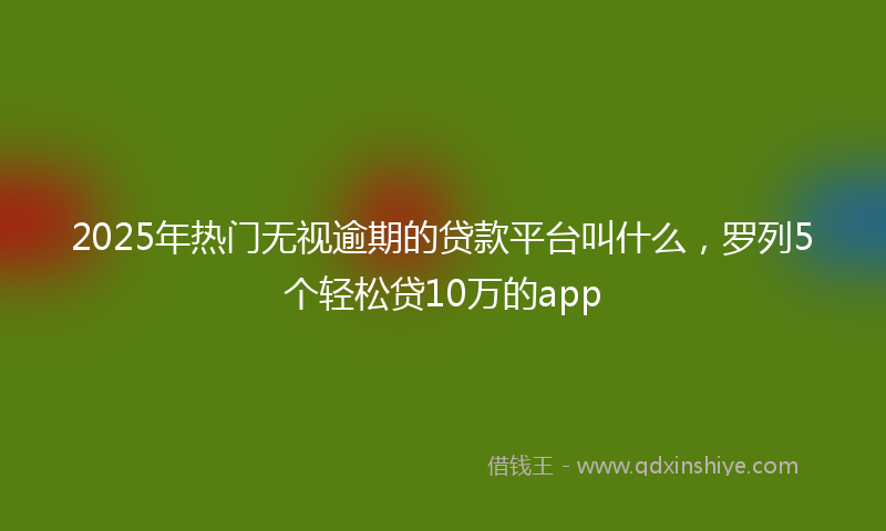 2025年热门无视逾期的贷款平台叫什么，罗列5个轻松贷10万的app
