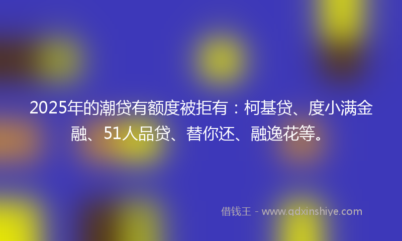 2025年的潮贷有额度被拒有：柯基贷、度小满金融、51人品贷、替你还、融逸花等。