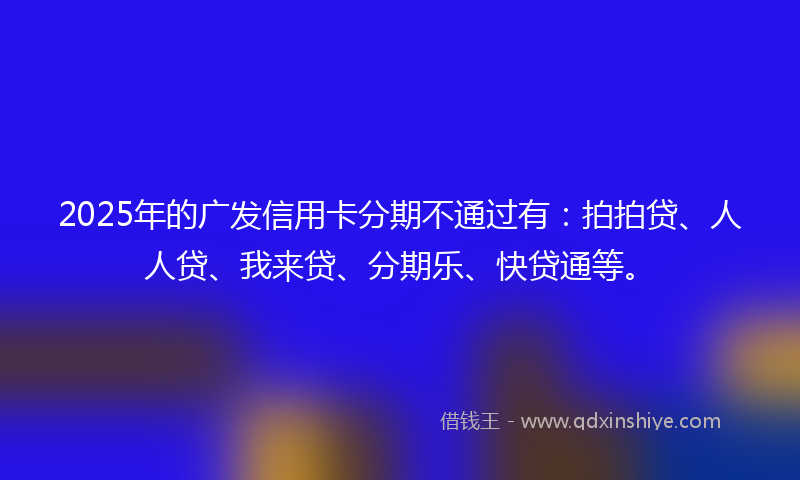 2025年的广发信用卡分期不通过有：拍拍贷、人人贷、我来贷、分期乐、快贷通等。