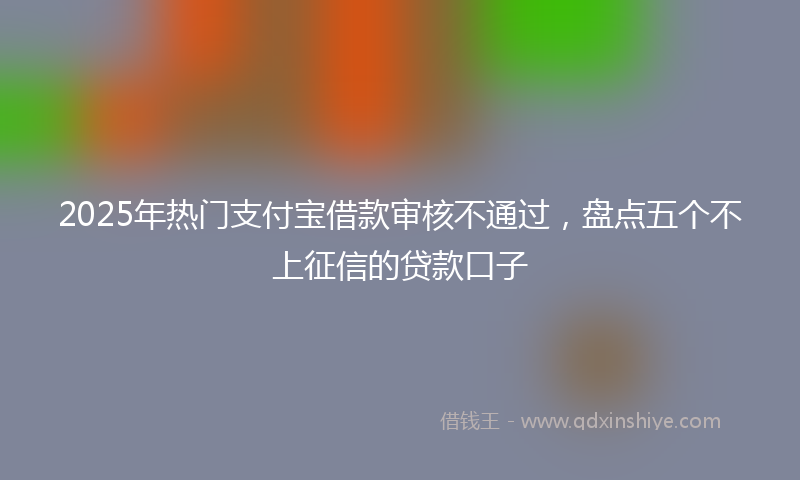 2025年热门支付宝借款审核不通过，盘点五个不上征信的贷款口子
