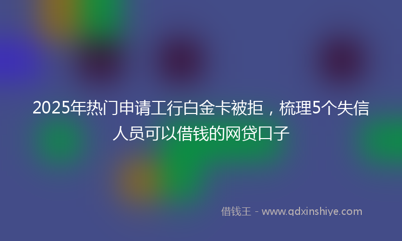 2025年热门申请工行白金卡被拒，梳理5个失信人员可以借钱的网贷口子