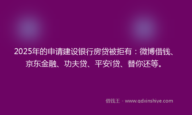 2025年的申请建设银行房贷被拒有：微博借钱、京东金融、功夫贷、平安i贷、替你还等。