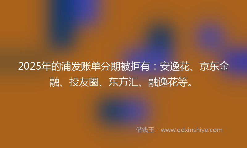 2025年的浦发账单分期被拒有：安逸花、京东金融、投友圈、东方汇、融逸花等。