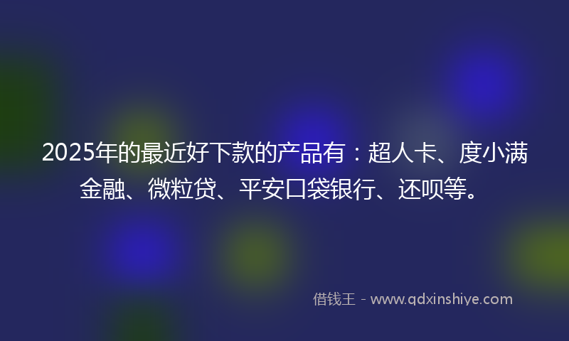 2025年的最近好下款的产品有：超人卡、度小满金融、微粒贷、平安口袋银行、还呗等。