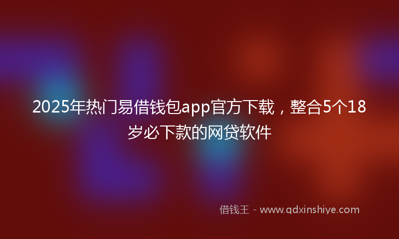 2025年热门易借钱包app官方下载，整合5个18岁必下款的网贷软件