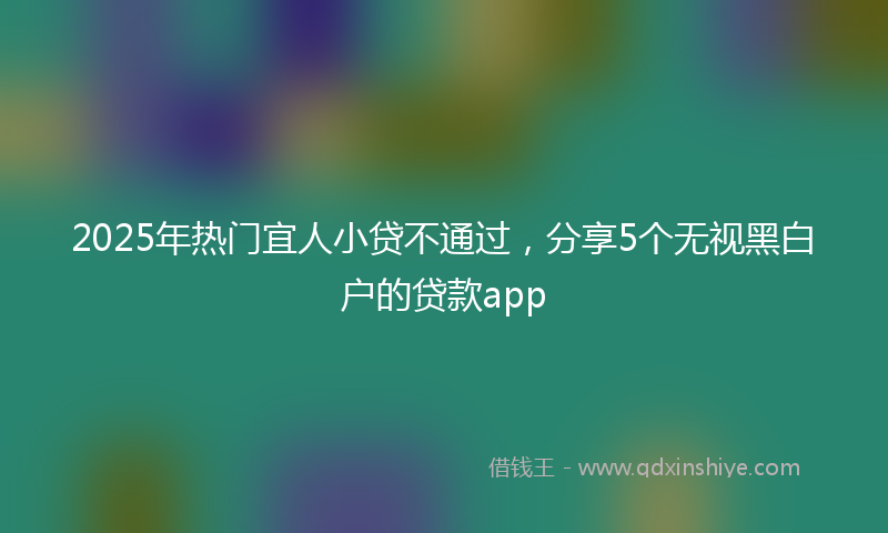 2025年热门宜人小贷不通过，分享5个无视黑白户的贷款app