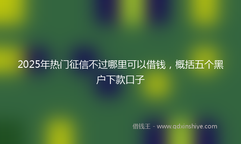 2025年热门征信不过哪里可以借钱，概括五个黑户下款口子