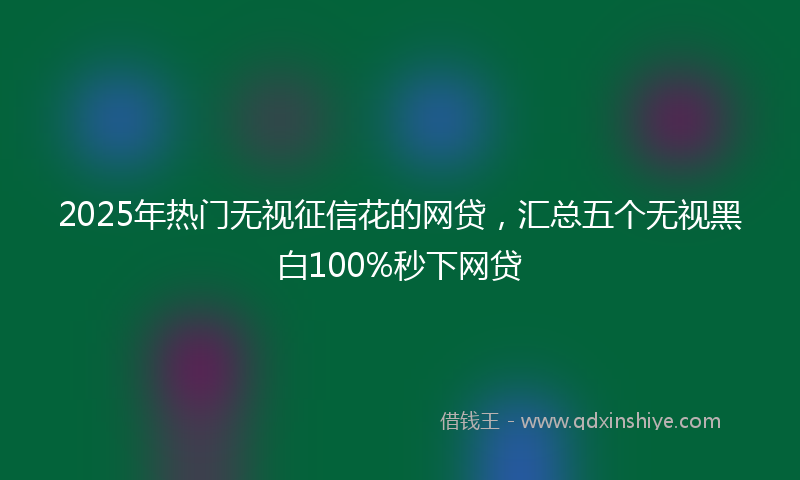 2025年热门无视征信花的网贷，汇总五个无视黑白100%秒下网贷