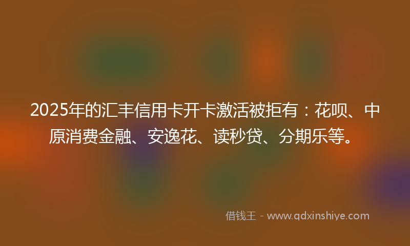 2025年的汇丰信用卡开卡激活被拒有：花呗、中原消费金融、安逸花、读秒贷、分期乐等。