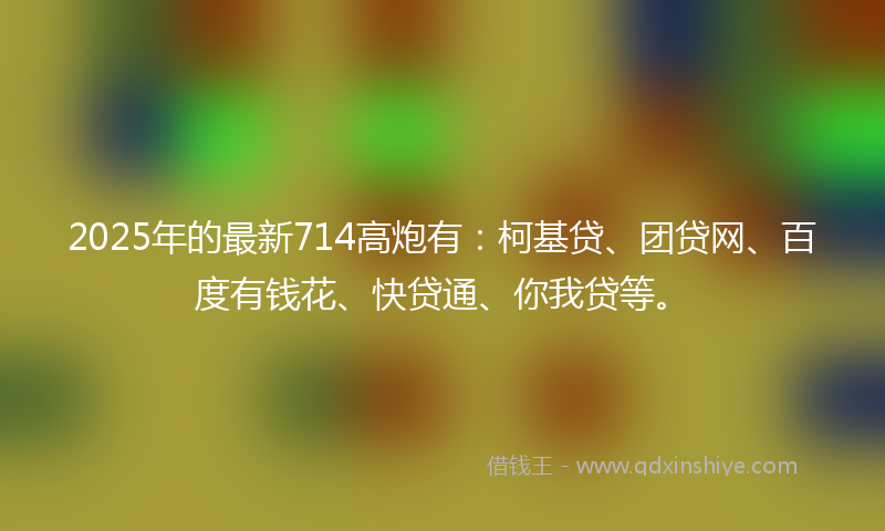2025年的最新714高炮有：柯基贷、团贷网、百度有钱花、快贷通、你我贷等。
