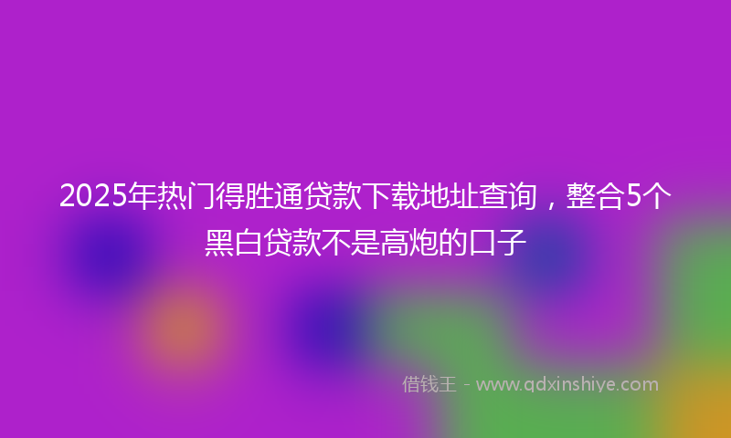 2025年热门得胜通贷款下载地址查询，整合5个黑白贷款不是高炮的口子
