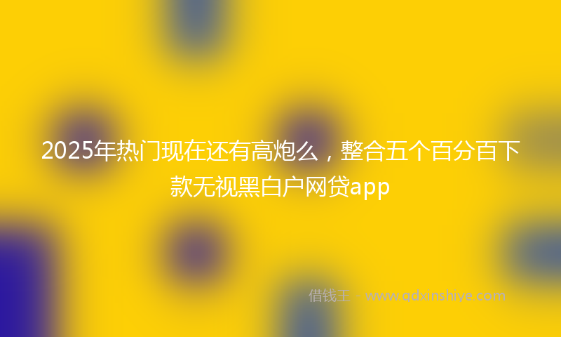2025年热门现在还有高炮么，整合五个百分百下款无视黑白户网贷app
