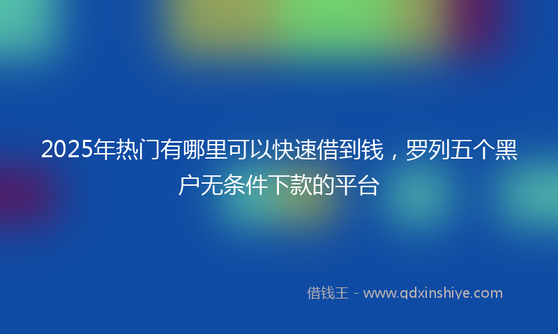 2025年热门有哪里可以快速借到钱，罗列五个黑户无条件下款的平台