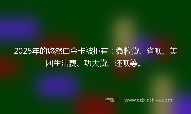 2025年的悠然白金卡被拒有：微粒贷、省呗、美团生活费、功夫贷、还呗等。