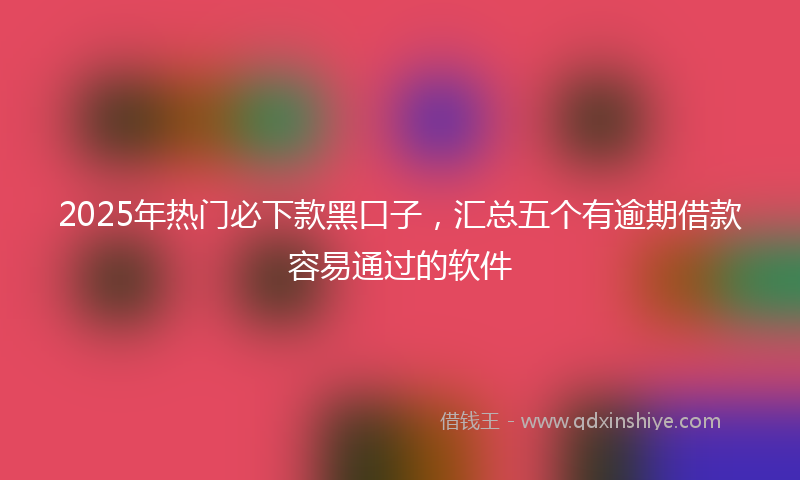 2025年热门必下款黑口子，汇总五个有逾期借款容易通过的软件