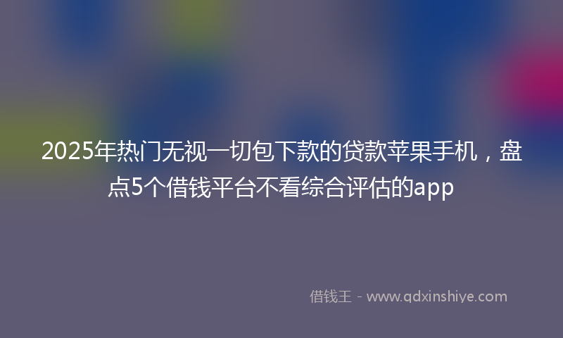2025年热门无视一切包下款的贷款苹果手机，盘点5个借钱平台不看综合评估的app