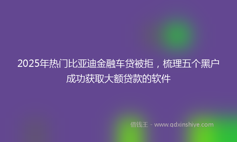 2025年热门比亚迪金融车贷被拒，梳理五个黑户成功获取大额贷款的软件