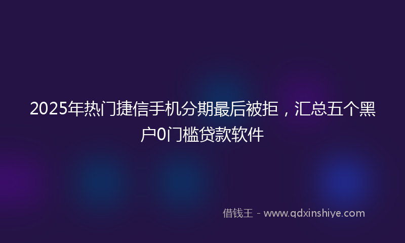 2025年热门捷信手机分期最后被拒，汇总五个黑户0门槛贷款软件