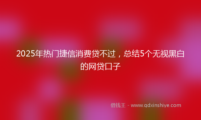 2025年热门捷信消费贷不过，总结5个无视黑白的网贷口子