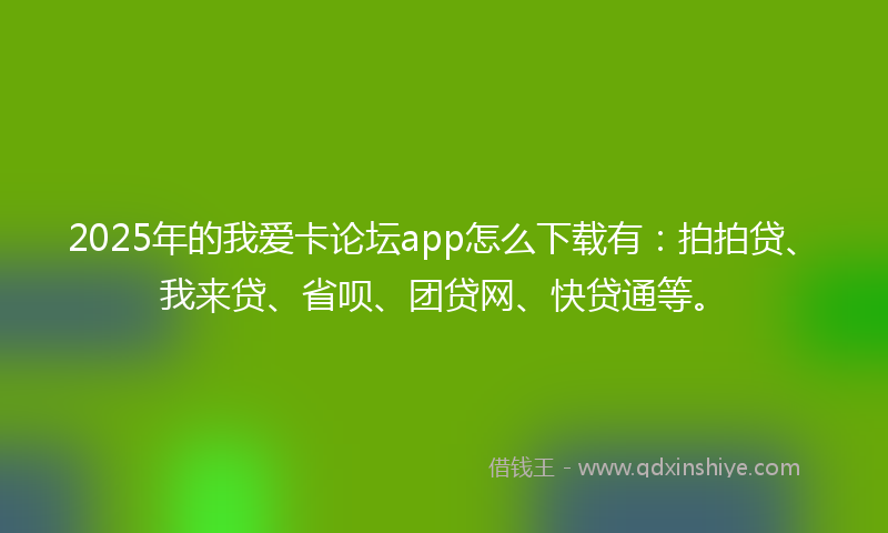 2025年的我爱卡论坛app怎么下载有：拍拍贷、我来贷、省呗、团贷网、快贷通等。