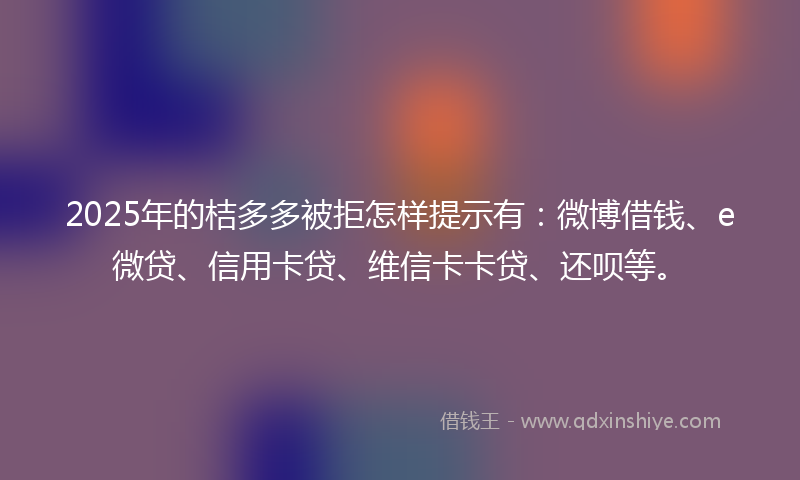 2025年的桔多多被拒怎样提示有：微博借钱、e微贷、信用卡贷、维信卡卡贷、还呗等。