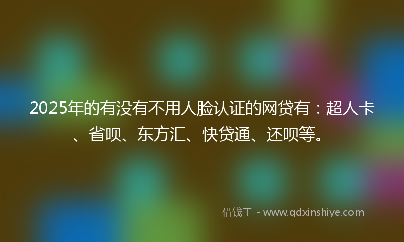 2025年的有没有不用人脸认证的网贷有：超人卡、省呗、东方汇、快贷通、还呗等。
