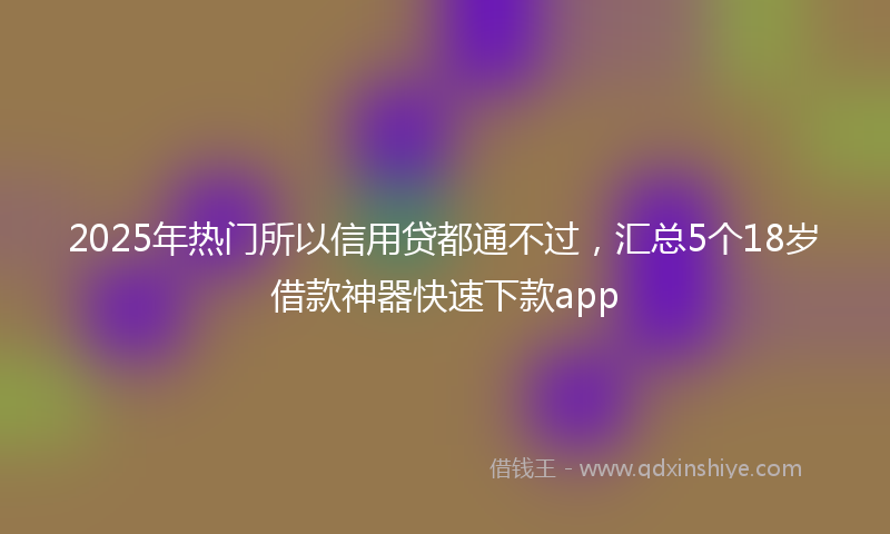 2025年热门所以信用贷都通不过，汇总5个18岁借款神器快速下款app