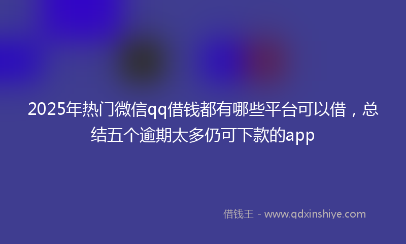 2025年热门微信qq借钱都有哪些平台可以借,总结五个逾期太多仍可下款的app