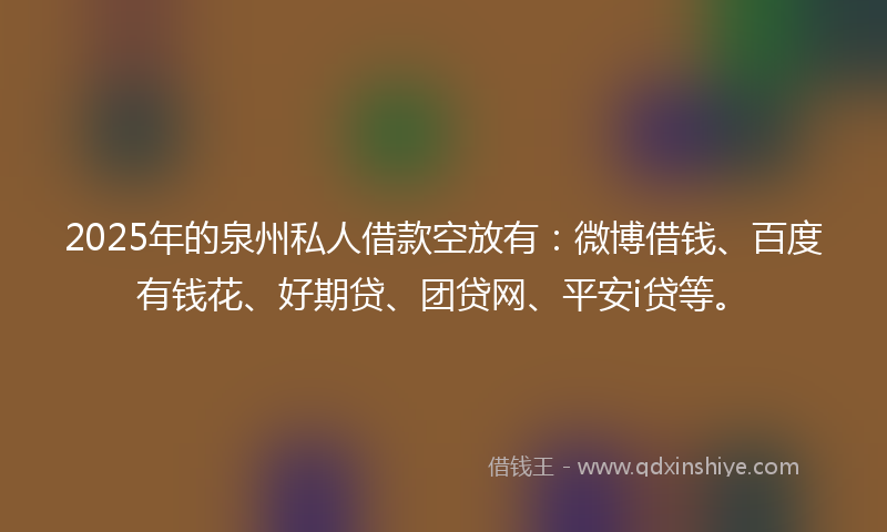 2025年的泉州私人借款空放有：微博借钱、百度有钱花、好期贷、团贷网、平安i贷等。