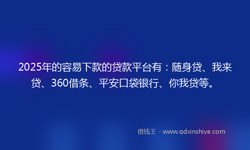 2025年的容易下款的贷款平台有：随身贷、我来贷、360借条、平安口袋银行、你我贷等。