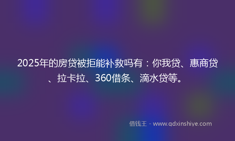 2025年的房贷被拒能补救吗有：你我贷、惠商贷、拉卡拉、360借条、滴水贷等。