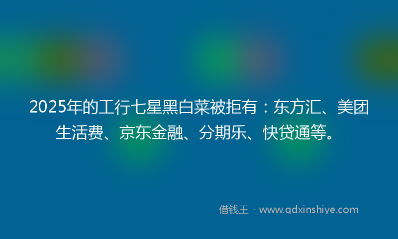 2025年的工行七星黑白菜被拒有：东方汇、美团生活费、京东金融、分期乐、快贷通等。