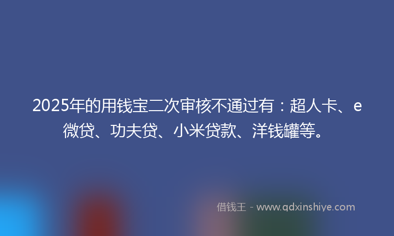 2025年的用钱宝二次审核不通过有：超人卡、e微贷、功夫贷、小米贷款、洋钱罐等。