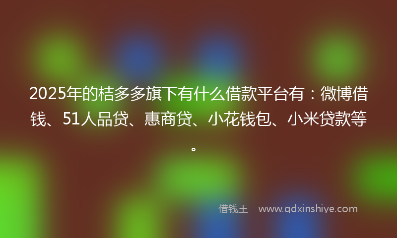 2025年的桔多多旗下有什么借款平台有：微博借钱、51人品贷、惠商贷、小花钱包、小米贷款等。