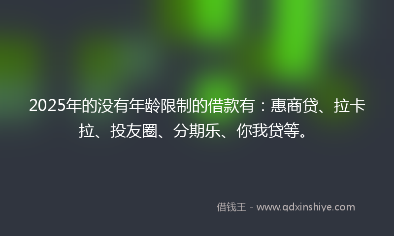 2025年的没有年龄限制的借款有：惠商贷、拉卡拉、投友圈、分期乐、你我贷等。