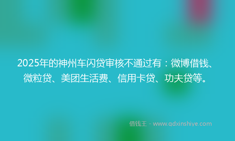 2025年的神州车闪贷审核不通过有：微博借钱、微粒贷、美团生活费、信用卡贷、功夫贷等。