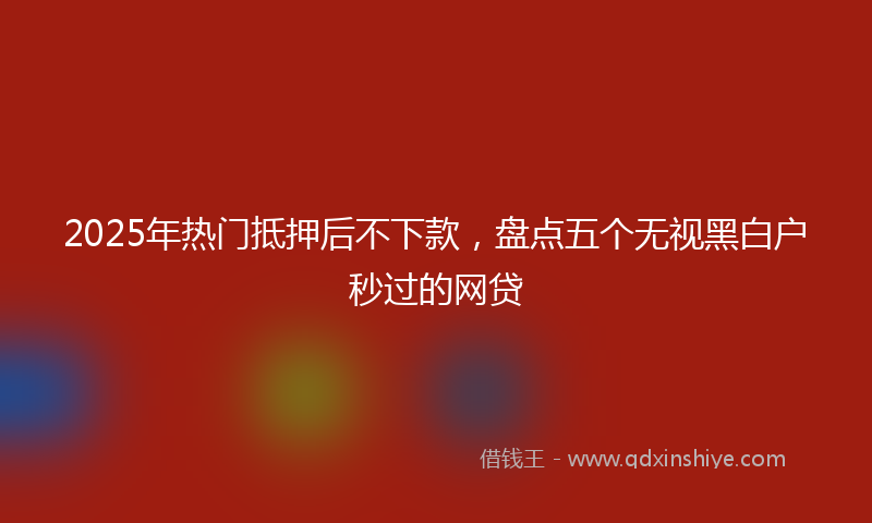 2025年热门抵押后不下款，盘点五个无视黑白户秒过的网贷