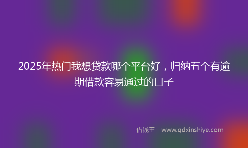 2025年热门我想贷款哪个平台好，归纳五个有逾期借款容易通过的口子