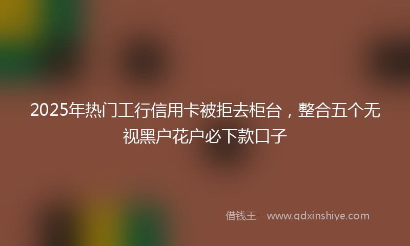 2025年热门工行信用卡被拒去柜台，整合五个无视黑户花户必下款口子