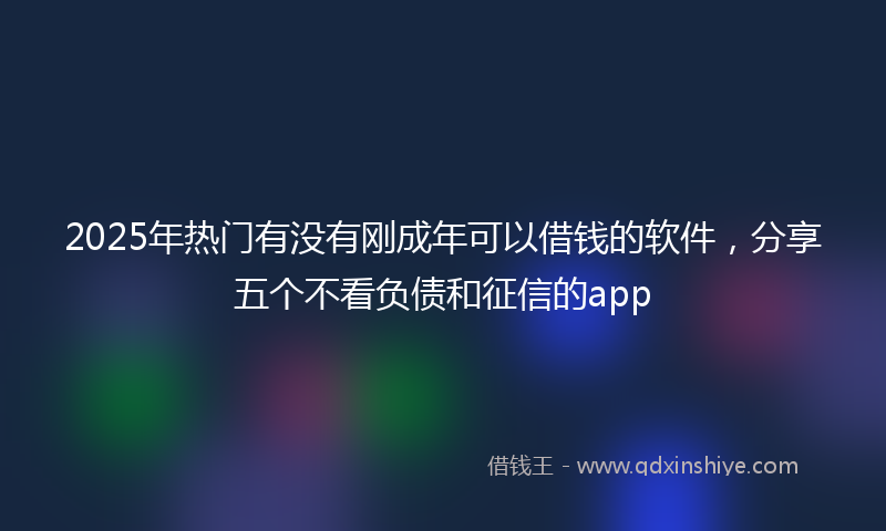2025年热门有没有刚成年可以借钱的软件，分享五个不看负债和征信的app