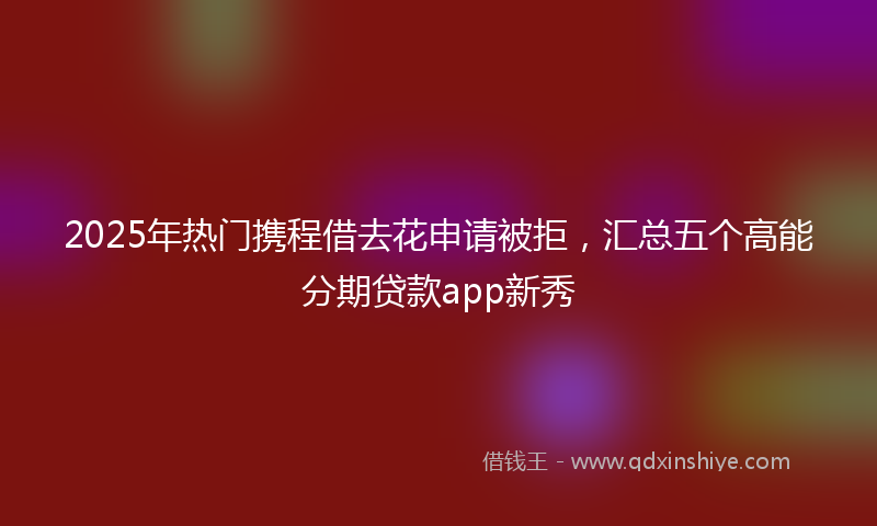2025年热门携程借去花申请被拒，汇总五个高能分期贷款app新秀