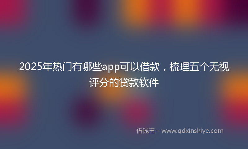 2025年热门有哪些app可以借款，梳理五个无视评分的贷款软件